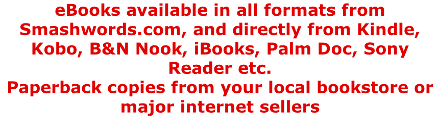 eBooks available in all formats from Smashwords.com, and directly from Kindle, Kobo, B&N Nook, iBooks, Palm Doc, Sony Reader etc. Paperback copies from your local bookstore or major internet sellers